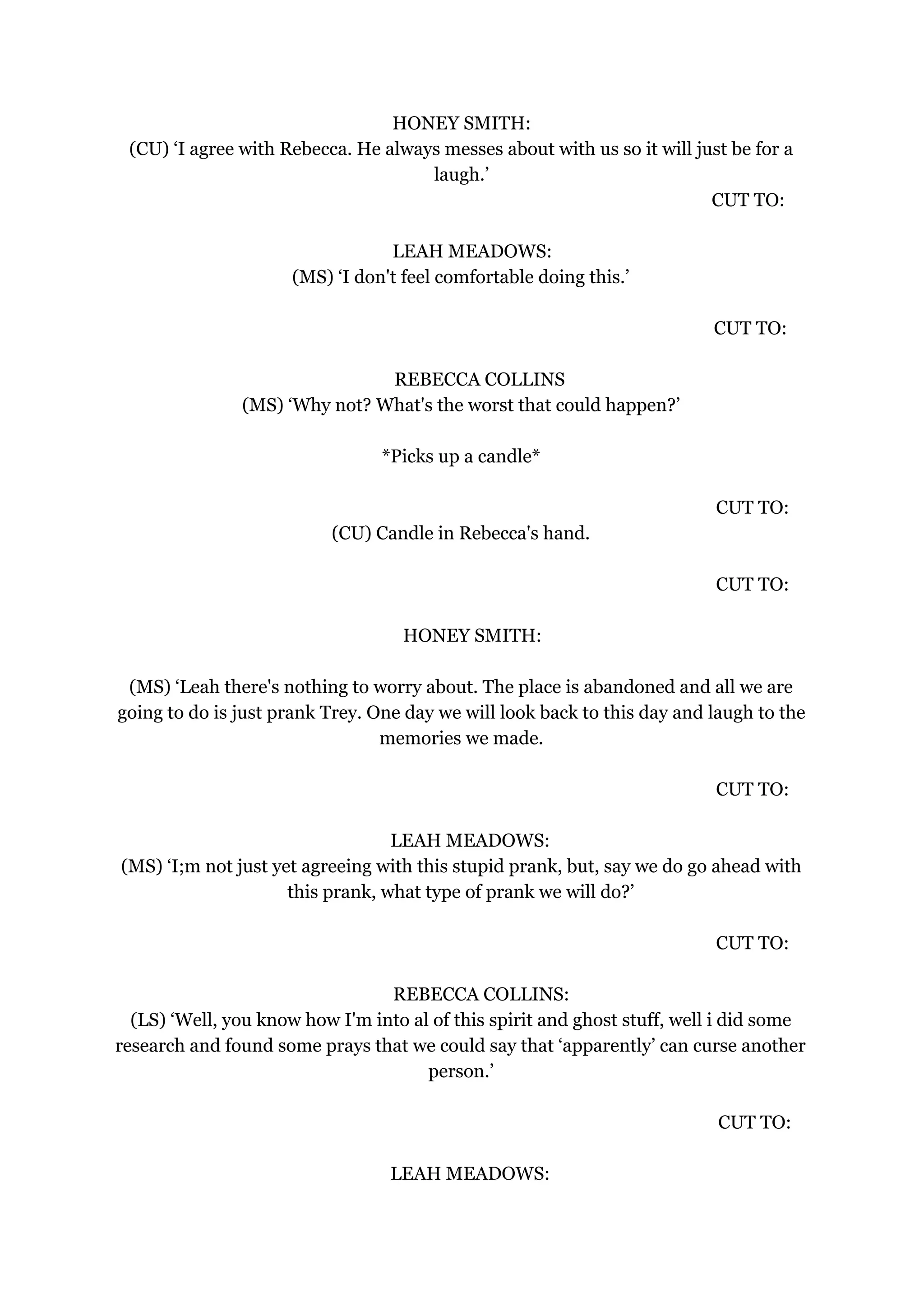 HONEY SMITH:
(CU) ‘I agree with Rebecca. He always messes about with us so it will just be for a
laugh.’
CUT TO:
LEAH MEADOWS:
(MS) ‘I don't feel comfortable doing this.’
CUT TO:
REBECCA COLLINS
(MS) ‘Why not? What's the worst that could happen?’
*Picks up a candle*
CUT TO:
(CU) Candle in Rebecca's hand.
CUT TO:
HONEY SMITH:
(MS) ‘Leah there's nothing to worry about. The place is abandoned and all we are
going to do is just prank Trey. One day we will look back to this day and laugh to the
memories we made.
CUT TO:
LEAH MEADOWS:
(MS) ‘I;m not just yet agreeing with this stupid prank, but, say we do go ahead with
this prank, what type of prank we will do?’
CUT TO:
REBECCA COLLINS:
(LS) ‘Well, you know how I'm into al of this spirit and ghost stuff, well i did some
research and found some prays that we could say that ‘apparently’ can curse another
person.’
CUT TO:
LEAH MEADOWS:
 