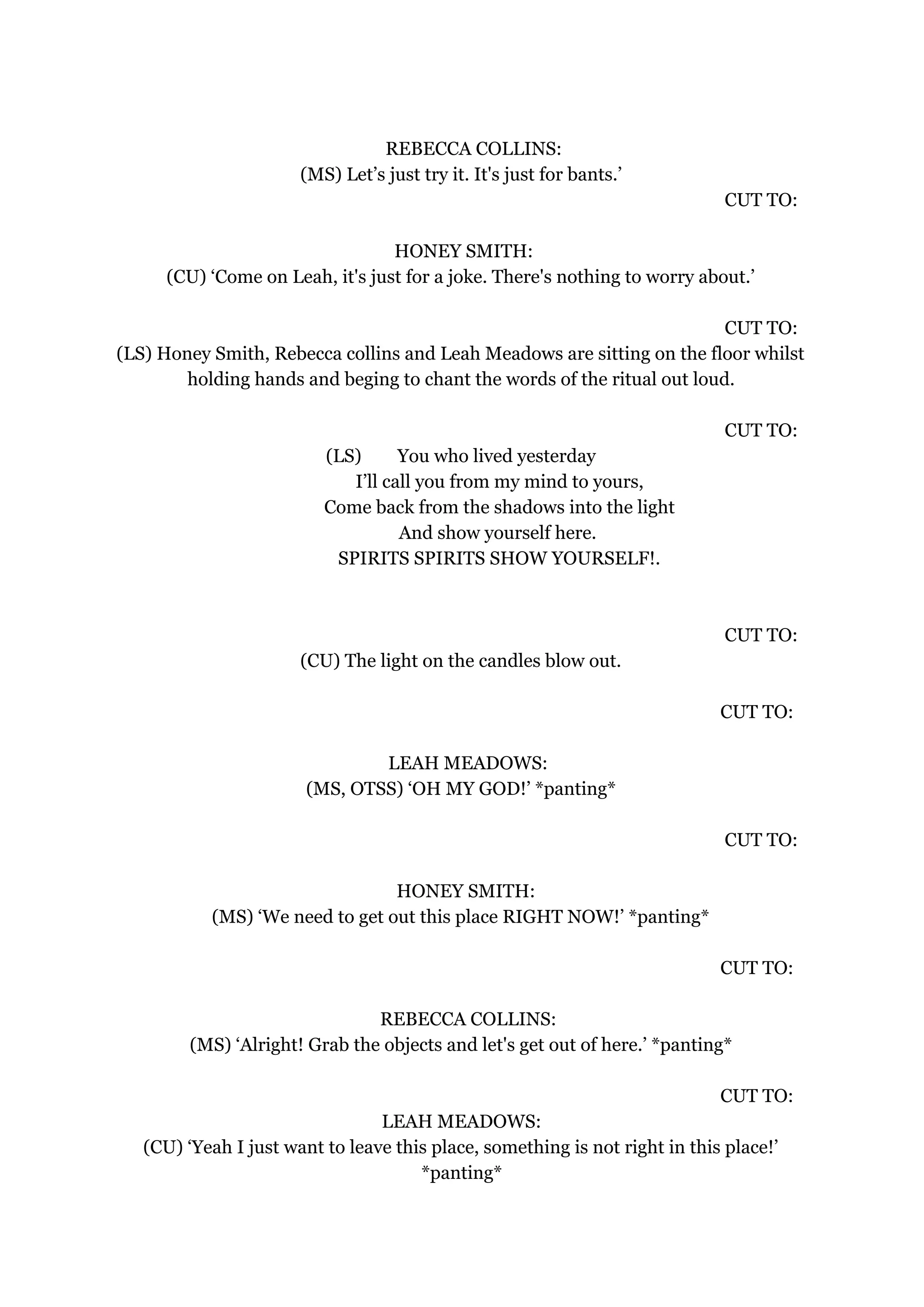 REBECCA COLLINS:
(MS) Let’s just try it. It's just for bants.’
CUT TO:
HONEY SMITH:
(CU) ‘Come on Leah, it's just for a joke. There's nothing to worry about.’
CUT TO:
(LS) Honey Smith, Rebecca collins and Leah Meadows are sitting on the floor whilst
holding hands and beging to chant the words of the ritual out loud.
CUT TO:
(LS) You who lived yesterday
I’ll call you from my mind to yours,
Come back from the shadows into the light
And show yourself here.
SPIRITS SPIRITS SHOW YOURSELF!.
CUT TO:
(CU) The light on the candles blow out.
CUT TO:
LEAH MEADOWS:
(MS, OTSS) ‘OH MY GOD!’ *panting*
CUT TO:
HONEY SMITH:
(MS) ‘We need to get out this place RIGHT NOW!’ *panting*
CUT TO:
REBECCA COLLINS:
(MS) ‘Alright! Grab the objects and let's get out of here.’ *panting*
CUT TO:
LEAH MEADOWS:
(CU) ‘Yeah I just want to leave this place, something is not right in this place!’
*panting*
 