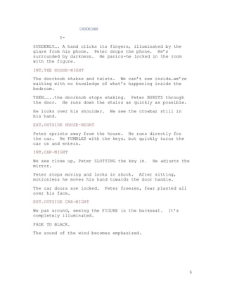 6
UNKNOWN
Y-
SUDDENLY…. A hand clicks its fingers, illuminated by the
glare from his phone. Peter drops the phone. He’s
surrounded by darkness. He panics-he locked in the room
with the figure.
INT.THE HOUSE-NIGHT
The doorknob shakes and twists. We can’t see inside…we’re
waiting with no knowledge of what’s happening inside the
bedroom.
THEN……..the doorknob stops shaking. Peter BURSTS through
the door. He runs down the stairs as quickly as possible.
He looks over his shoulder. We see the crowbar still in
his hand.
EXT.OUTSIDE HOUSE-NIGHT
Peter sprints away from the house. He runs directly for
the car. He FUMBLES with the keys, but quickly turns the
car on and enters.
INT.CAR-NIGHT
We see close up, Peter SLOTTING the key in. He adjusts the
mirror.
Peter stops moving and locks in shock. After sitting,
motionless he moves his hand towards the door handle.
The car doors are locked. Peter freezes, fear planted all
over his face.
EXT.OUTSIDE CAR-NIGHT
We pan around, seeing the FIGURE in the backseat. It’s
completely illuminated.
FADE TO BLACK.
The sound of the wind becomes emphasized.
 