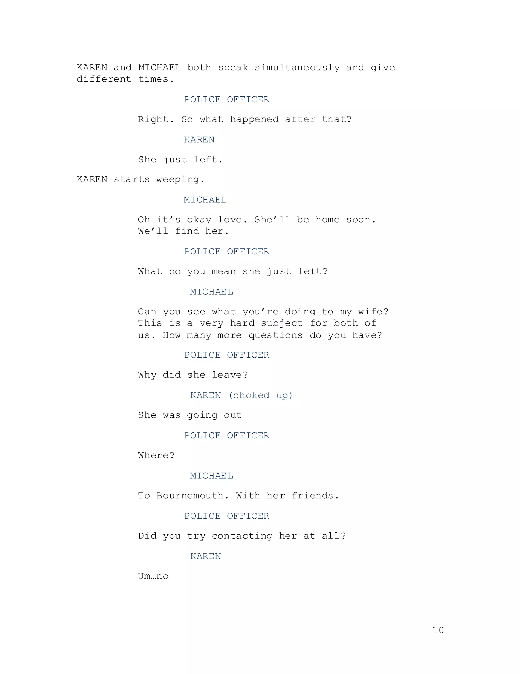 10
KAREN and MICHAEL both speak simultaneously and give
different times.
POLICE OFFICER
Right. So what happened after that?
KAREN
She just left.
KAREN starts weeping.
MICHAEL
Oh it’s okay love. She’ll be home soon.
We’ll find her.
POLICE OFFICER
What do you mean she just left?
MICHAEL
Can you see what you’re doing to my wife?
This is a very hard subject for both of
us. How many more questions do you have?
POLICE OFFICER
Why did she leave?
KAREN (choked up)
She was going out
POLICE OFFICER
Where?
MICHAEL
To Bournemouth. With her friends.
POLICE OFFICER
Did you try contacting her at all?
KAREN
Um…no
 