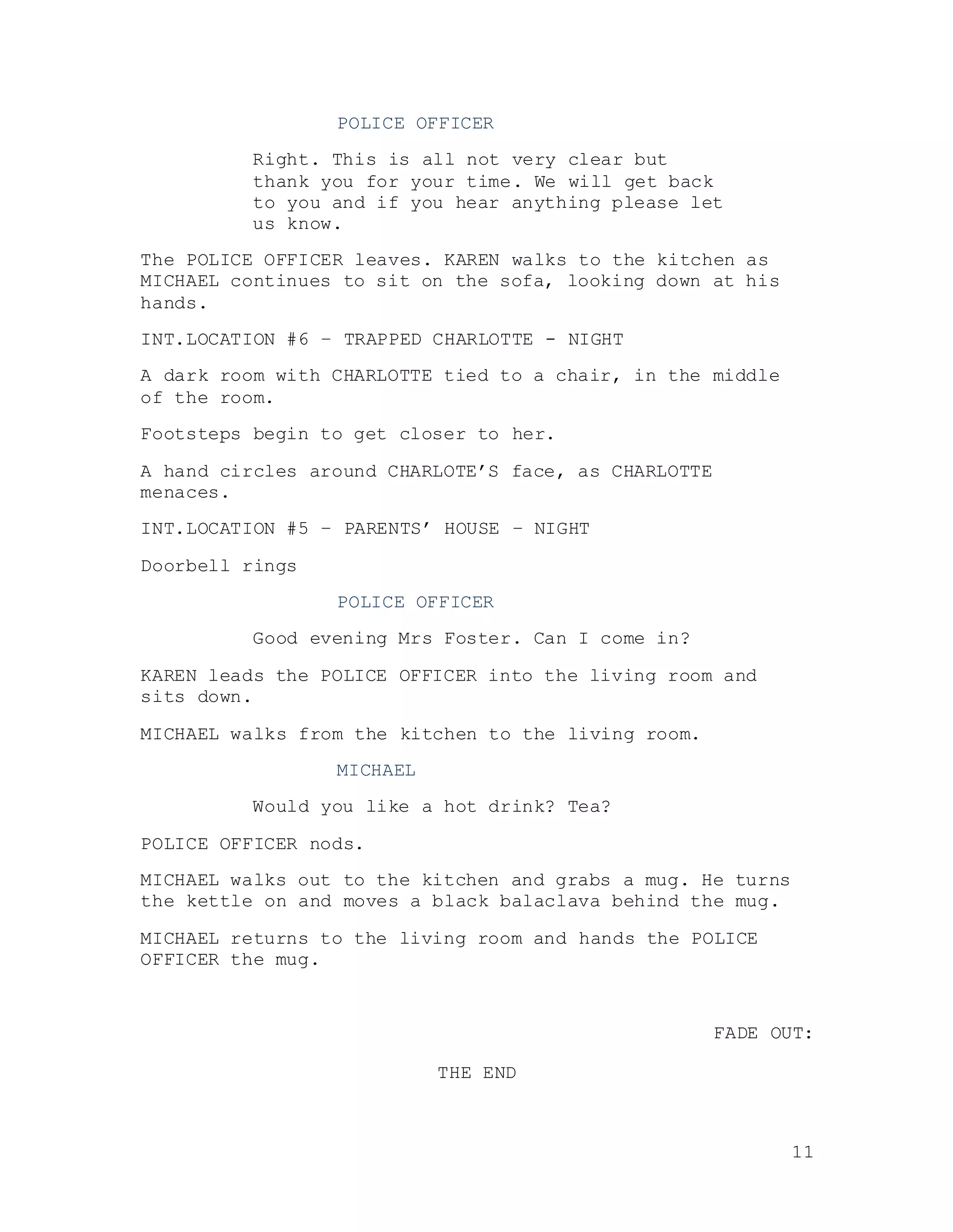 11
POLICE OFFICER
Right. This is all not very clear but
thank you for your time. We will get back
to you and if you hear anything please let
us know.
The POLICE OFFICER leaves. KAREN walks to the kitchen as
MICHAEL continues to sit on the sofa, looking down at his
hands.
INT.LOCATION #6 – TRAPPED CHARLOTTE - NIGHT
A dark room with CHARLOTTE tied to a chair, in the middle
of the room.
Footsteps begin to get closer to her.
A hand circles around CHARLOTE’S face, as CHARLOTTE
menaces.
INT.LOCATION #5 – PARENTS’ HOUSE – NIGHT
Doorbell rings
POLICE OFFICER
Good evening Mrs Foster. Can I come in?
KAREN leads the POLICE OFFICER into the living room and
sits down.
MICHAEL walks from the kitchen to the living room.
MICHAEL
Would you like a hot drink? Tea?
POLICE OFFICER nods.
MICHAEL walks out to the kitchen and grabs a mug. He turns
the kettle on and moves a black balaclava behind the mug.
MICHAEL returns to the living room and hands the POLICE
OFFICER the mug.
FADE OUT:
THE END
 