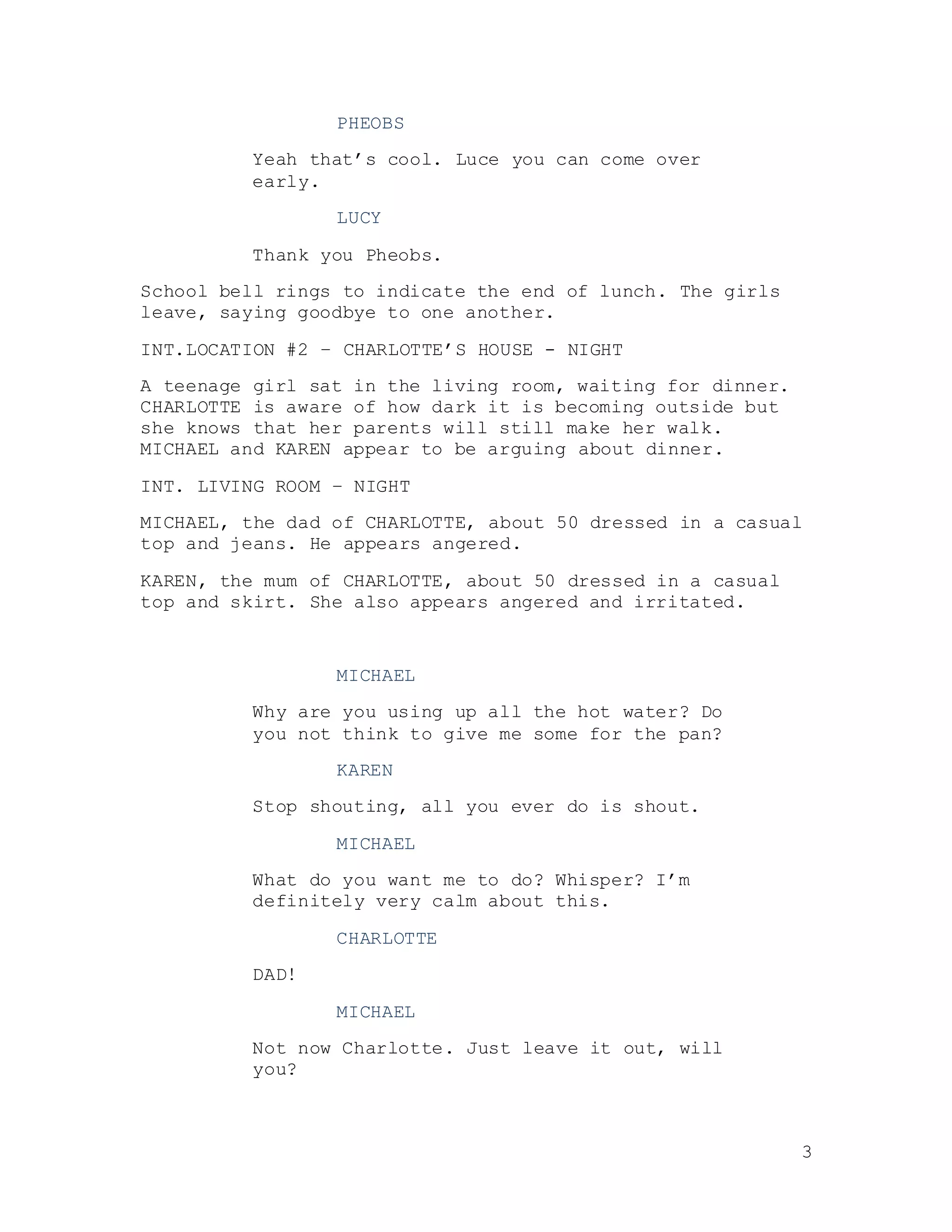 3
PHEOBS
Yeah that’s cool. Luce you can come over
early.
LUCY
Thank you Pheobs.
School bell rings to indicate the end of lunch. The girls
leave, saying goodbye to one another.
INT.LOCATION #2 – CHARLOTTE’S HOUSE - NIGHT
A teenage girl sat in the living room, waiting for dinner.
CHARLOTTE is aware of how dark it is becoming outside but
she knows that her parents will still make her walk.
MICHAEL and KAREN appear to be arguing about dinner.
INT. LIVING ROOM – NIGHT
MICHAEL, the dad of CHARLOTTE, about 50 dressed in a casual
top and jeans. He appears angered.
KAREN, the mum of CHARLOTTE, about 50 dressed in a casual
top and skirt. She also appears angered and irritated.
MICHAEL
Why are you using up all the hot water? Do
you not think to give me some for the pan?
KAREN
Stop shouting, all you ever do is shout.
MICHAEL
What do you want me to do? Whisper? I’m
definitely very calm about this.
CHARLOTTE
DAD!
MICHAEL
Not now Charlotte. Just leave it out, will
you?
 
