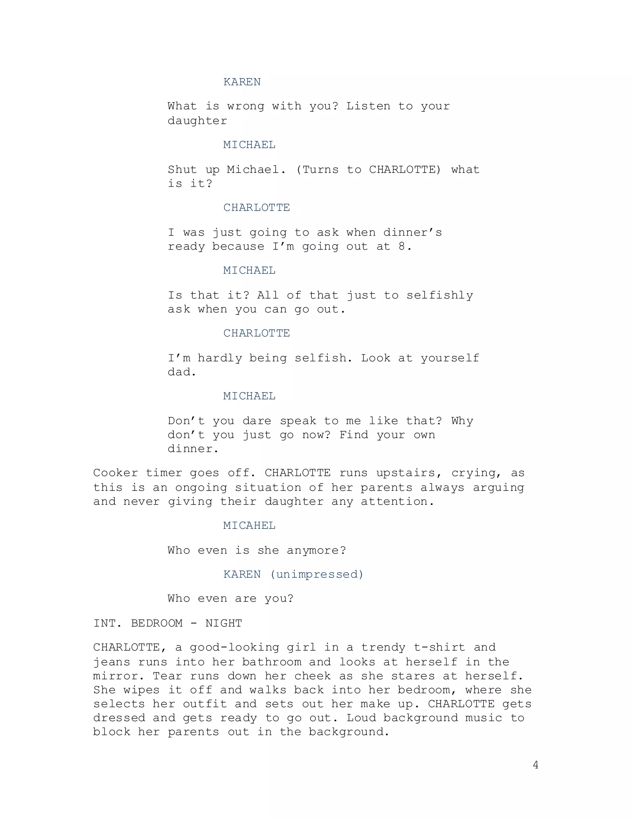4
KAREN
What is wrong with you? Listen to your
daughter
MICHAEL
Shut up Michael. (Turns to CHARLOTTE) what
is it?
CHARLOTTE
I was just going to ask when dinner’s
ready because I’m going out at 8.
MICHAEL
Is that it? All of that just to selfishly
ask when you can go out.
CHARLOTTE
I’m hardly being selfish. Look at yourself
dad.
MICHAEL
Don’t you dare speak to me like that? Why
don’t you just go now? Find your own
dinner.
Cooker timer goes off. CHARLOTTE runs upstairs, crying, as
this is an ongoing situation of her parents always arguing
and never giving their daughter any attention.
MICAHEL
Who even is she anymore?
KAREN (unimpressed)
Who even are you?
INT. BEDROOM - NIGHT
CHARLOTTE, a good-looking girl in a trendy t-shirt and
jeans runs into her bathroom and looks at herself in the
mirror. Tear runs down her cheek as she stares at herself.
She wipes it off and walks back into her bedroom, where she
selects her outfit and sets out her make up. CHARLOTTE gets
dressed and gets ready to go out. Loud background music to
block her parents out in the background.
 