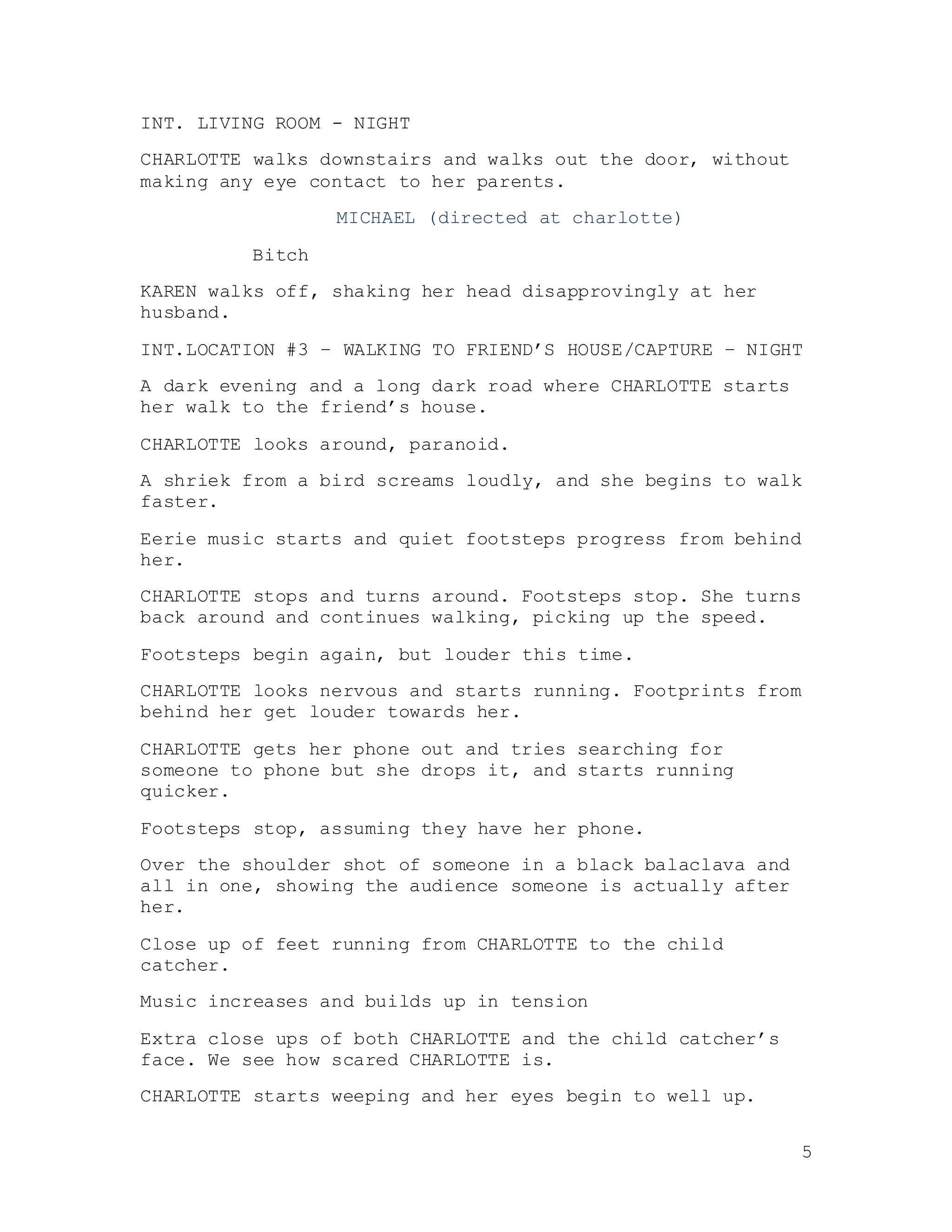 5
INT. LIVING ROOM - NIGHT
CHARLOTTE walks downstairs and walks out the door, without
making any eye contact to her parents.
MICHAEL (directed at charlotte)
Bitch
KAREN walks off, shaking her head disapprovingly at her
husband.
INT.LOCATION #3 – WALKING TO FRIEND’S HOUSE/CAPTURE – NIGHT
A dark evening and a long dark road where CHARLOTTE starts
her walk to the friend’s house.
CHARLOTTE looks around, paranoid.
A shriek from a bird screams loudly, and she begins to walk
faster.
Eerie music starts and quiet footsteps progress from behind
her.
CHARLOTTE stops and turns around. Footsteps stop. She turns
back around and continues walking, picking up the speed.
Footsteps begin again, but louder this time.
CHARLOTTE looks nervous and starts running. Footprints from
behind her get louder towards her.
CHARLOTTE gets her phone out and tries searching for
someone to phone but she drops it, and starts running
quicker.
Footsteps stop, assuming they have her phone.
Over the shoulder shot of someone in a black balaclava and
all in one, showing the audience someone is actually after
her.
Close up of feet running from CHARLOTTE to the child
catcher.
Music increases and builds up in tension
Extra close ups of both CHARLOTTE and the child catcher’s
face. We see how scared CHARLOTTE is.
CHARLOTTE starts weeping and her eyes begin to well up.
 