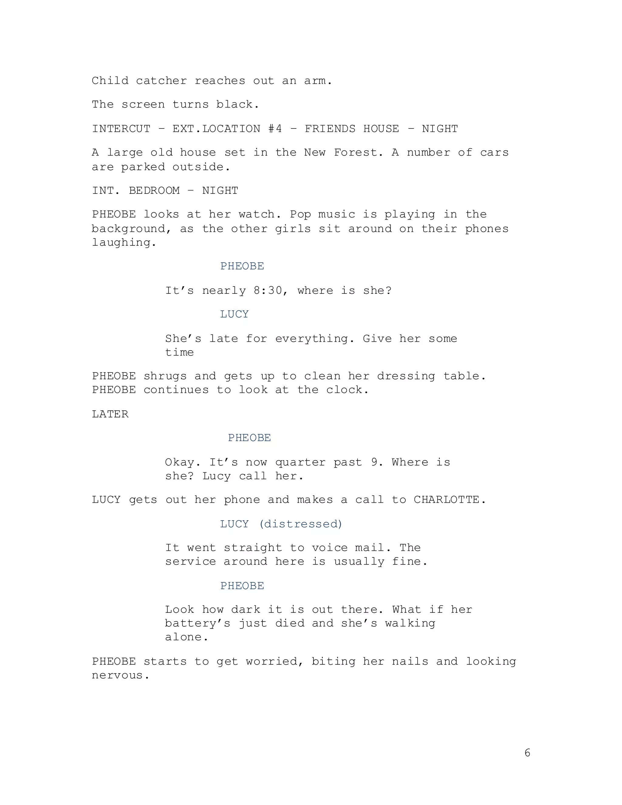 6
Child catcher reaches out an arm.
The screen turns black.
INTERCUT – EXT.LOCATION #4 – FRIENDS HOUSE – NIGHT
A large old house set in the New Forest. A number of cars
are parked outside.
INT. BEDROOM – NIGHT
PHEOBE looks at her watch. Pop music is playing in the
background, as the other girls sit around on their phones
laughing.
PHEOBE
It’s nearly 8:30, where is she?
LUCY
She’s late for everything. Give her some
time
PHEOBE shrugs and gets up to clean her dressing table.
PHEOBE continues to look at the clock.
LATER
PHEOBE
Okay. It’s now quarter past 9. Where is
she? Lucy call her.
LUCY gets out her phone and makes a call to CHARLOTTE.
LUCY (distressed)
It went straight to voice mail. The
service around here is usually fine.
PHEOBE
Look how dark it is out there. What if her
battery’s just died and she’s walking
alone.
PHEOBE starts to get worried, biting her nails and looking
nervous.
 