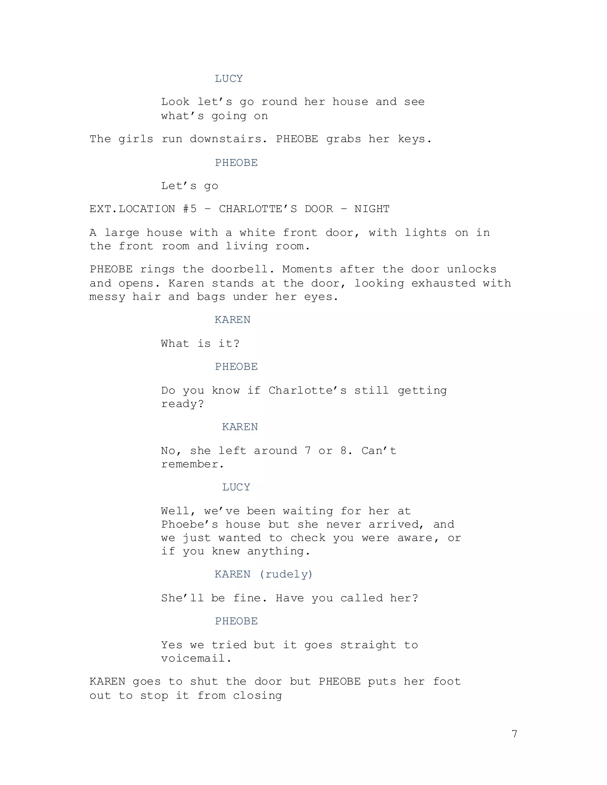 7
LUCY
Look let’s go round her house and see
what’s going on
The girls run downstairs. PHEOBE grabs her keys.
PHEOBE
Let’s go
EXT.LOCATION #5 – CHARLOTTE’S DOOR – NIGHT
A large house with a white front door, with lights on in
the front room and living room.
PHEOBE rings the doorbell. Moments after the door unlocks
and opens. Karen stands at the door, looking exhausted with
messy hair and bags under her eyes.
KAREN
What is it?
PHEOBE
Do you know if Charlotte’s still getting
ready?
KAREN
No, she left around 7 or 8. Can’t
remember.
LUCY
Well, we’ve been waiting for her at
Phoebe’s house but she never arrived, and
we just wanted to check you were aware, or
if you knew anything.
KAREN (rudely)
She’ll be fine. Have you called her?
PHEOBE
Yes we tried but it goes straight to
voicemail.
KAREN goes to shut the door but PHEOBE puts her foot
out to stop it from closing
 