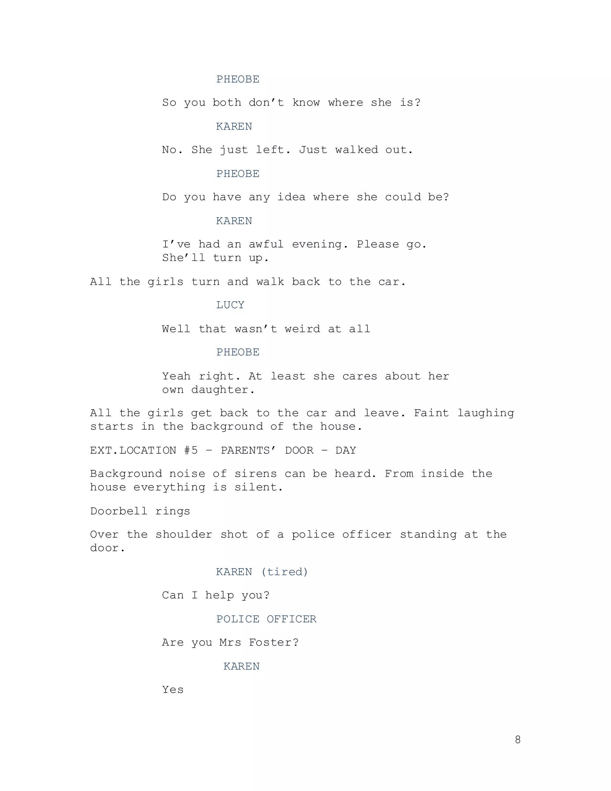 8
PHEOBE
So you both don’t know where she is?
KAREN
No. She just left. Just walked out.
PHEOBE
Do you have any idea where she could be?
KAREN
I’ve had an awful evening. Please go.
She’ll turn up.
All the girls turn and walk back to the car.
LUCY
Well that wasn’t weird at all
PHEOBE
Yeah right. At least she cares about her
own daughter.
All the girls get back to the car and leave. Faint laughing
starts in the background of the house.
EXT.LOCATION #5 – PARENTS’ DOOR – DAY
Background noise of sirens can be heard. From inside the
house everything is silent.
Doorbell rings
Over the shoulder shot of a police officer standing at the
door.
KAREN (tired)
Can I help you?
POLICE OFFICER
Are you Mrs Foster?
KAREN
Yes
 
