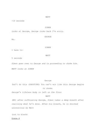 MATT
-10 seconds
SIMON
Looks at George, George looks back ​I’m sorry…
GEORGE
No…
SIMON
I have to-
MATT
5 seconds
Simon goes over to George and is proceeding to choke him.
MATT looks at SIMON
George
Don’t do this (SHOUTING) You can’t win like this ​George begins
to choke.
George’s lifeless body is left on the floor
MATT
(MS) after suffocating George, Simon takes a deep breath after
realising what he’s done. After his breath, he is knocked
unconscious by Matt
(cut to black)
Scene 4
 