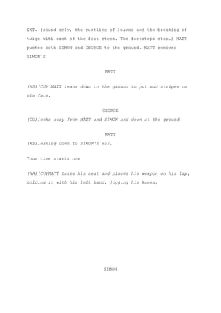 EXT. (sound only, the rustling of leaves and the breaking of
twigs with each of the foot steps. The footsteps stop.) MATT
pushes both SIMON and GEORGE to the ground. MATT removes
SIMON’S
MATT
(MS)(CU) MATT leans down to the ground to put mud stripes on
his face.
GEORGE
(CU)looks away from MATT and SIMON and down at the ground
MATT
(MS)leaning down to SIMON'S ear.
Your time starts now
(HA)(CU)MATT takes his seat and places his weapon on his lap,
holding it with his left hand, jogging his knees.
SIMON
 