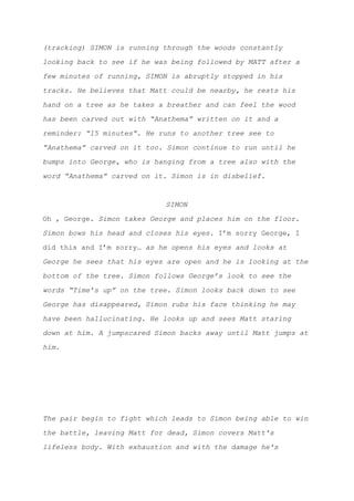(tracking) SIMON is running through the woods constantly
looking back to see if he was being followed by MATT after a
few minutes of running, SIMON is abruptly stopped in his
tracks. He believes that Matt could be nearby, he rests his
hand on a tree as he takes a breather and can feel the wood
has been carved out with “Anathema” written on it and a
reminder: “15 minutes”. He runs to another tree see to
“Anathema” carved on it too. Simon continue to run until he
bumps into George, who is hanging from a tree also with the
word “Anathema” carved on it. Simon is in disbelief.
SIMON
Oh , George. ​Simon takes George and places him on the floor.
Simon bows his head and closes his eyes. ​I’m sorry George, I
did this and I’m sorry… ​as he opens his eyes and looks at
George he sees that his eyes are open and he is looking at the
bottom of the tree. Simon follows George’s look to see the
words “Time’s up” on the tree. Simon looks back down to see
George has disappeared, Simon rubs his face thinking he may
have been hallucinating. He looks up and sees Matt staring
down at him. A jumpscared Simon backs away until Matt jumps at
him.
The pair begin to fight which leads to Simon being able to win
the battle, leaving Matt for dead, Simon covers Matt's
lifeless body. With exhaustion and with the damage he's
 
