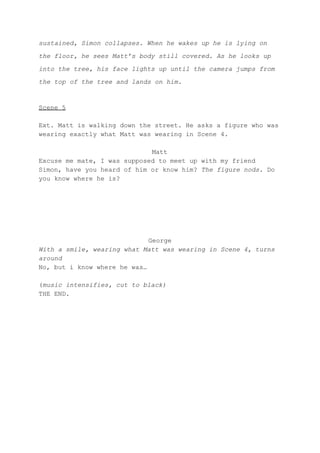 sustained, Simon collapses. When he wakes up he is lying on
the floor, he sees Matt’s body still covered. As he looks up
into the tree, his face lights up until the camera jumps from
the top of the tree and lands on him.
Scene 5
Ext. Matt is walking down the street. He asks a figure who was
wearing exactly what Matt was wearing in Scene 4.
Matt
Excuse me mate, I was supposed to meet up with my friend
Simon, have you heard of him or know him? ​The figure nods. ​Do
you know where he is?
George
With a smile, wearing what Matt was wearing in Scene 4, turns
around
No, but i know where he was…
(​music intensifies, cut to black)
THE END.
 
