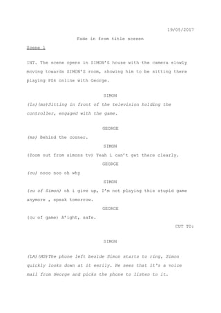 19/05/2017
Fade in from title screen
Scene 1
INT. The scene opens in SIMON’S house with the camera slowly
moving towards SIMON’S room, showing him to be sitting there
playing PS4 online with George.
SIMON
(ls)(ms)Sitting in front of the television holding the
controller, engaged with the game.
GEORGE
(ms) ​Behind the corner.
SIMON
(Zoom out from simons tv) Yeah i can’t get there clearly.
GEORGE
(cu) ​nooo noo oh why
SIMON
(cu of Simon) ​oh i give up, I’m not playing this stupid game
anymore , speak tomorrow.
GEORGE
(cu of game) A’ight, safe.
CUT TO:
SIMON
(LA)(MS)The phone left beside Simon starts to ring, Simon
quickly looks down at it eerily. He sees that it's a voice
mail from George and picks the phone to listen to it.
 