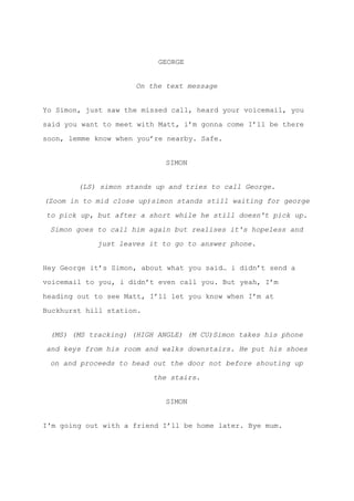 ​GEORGE
On the text message
Yo Simon, just saw the missed call, heard your voicemail, you
said you want to meet with Matt, i’m gonna come I’ll be there
soon, lemme know when you’re nearby. Safe.
SIMON
(LS) simon stands up and tries to call George.
(Zoom in to mid close up)simon stands still waiting for george
to pick up, but after a short while he still doesn't pick up.
Simon goes to call him again but realises it's hopeless and
just leaves it to go to answer phone.
Hey George it’s Simon, about what you said… i didn’t send a
voicemail to you, i didn’t even call you. But yeah, I’m
heading out to see Matt, I’ll let you know when I’m at
Buckhurst hill station.
(MS) (MS tracking) (HIGH ANGLE) (M CU)Simon takes his phone
and keys from his room and walks downstairs. He put his shoes
on and proceeds to head out the door not before shouting up
the stairs.
SIMON
I'm going out with a friend I’ll be home later. Bye mum.
 