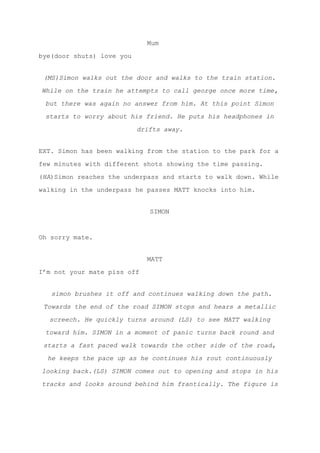 Mum
bye(door shuts) love you
(MS)Simon walks out the door and walks to the train station.
While on the train he attempts to call george once more time,
but there was again no answer from him. At this point Simon
starts to worry about his friend. He puts his headphones in
drifts away.
EXT. Simon has been walking from the station to the park for a
few minutes with different shots showing the time passing.
(​HA​)Simon reaches the underpass and starts to walk down. While
walking in the underpass he passes MATT knocks into him.
SIMON
Oh sorry mate.
MATT
I’m not your mate piss off
simon brushes it off and continues walking down the path.
Towards the end of the road SIMON stops and hears a metallic
screech. He quickly turns around (LS) to see MATT walking
toward him. SIMON in a moment of panic turns back round and
starts a fast paced walk towards the other side of the road,
he keeps the pace up as he continues his rout continuously
looking back.(LS) SIMON comes out to opening and stops in his
tracks and looks around behind him frantically. The figure is
 