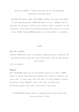gone but SIMON is still cautious of his surroundings
constantly looking back.
(LS)(MS)(CU)after some time SIMON reaches the park and heads
to the meeting point. SIMON decides to call GEORGE. Whilst
waiting for george to pick up he hears a faint ringtone in the
distance. He follows the direction where the noise is. On the
floor SIMON finds GEORGES phone (cu) the screen is cracked.
SIMON
(MS)(DT) GEORGE!
Before SIMON has time to properly understand his situation an
arm gets thrown round his neck which pulls him to the ground
off screen.
(Cut to black)
Scene 2
INT.(CU)SIMON wakes up on the wooden floor of a shed. SIMON
tries to break free from his bondage but finds it useless. He
turns over to face away from the wall to find himself looking
directly in the GEORGE'S face. His face is blank and
motionless apart from small twitches in his face.
(CU)(MS)SIMON looks down at georges shirt and notices the
blood stains on them
 