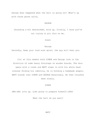 George what happened what the hell is going on?! What’s up
with those phone calls,
GEORGE
(Sounding a bit beaten)Nah, hold up… firstly, I know you’re
not trying to pin this on me.
Simon
George
Secondly, keep your loud arse quiet, the guy will hear you.
(ls) at this moment both SIMON and George look in the
direction of some heavy footsteps on wooden boards. The door
opens with a creek and MATT steps in with his whole head
covered (hiding his identity, he is holding a homemade weapon.
MATT stands over SIMON and GEORGE menacingly. He then crouches
down slowly.
SIMON
(MS)(HA) ​sits up. Like going to prepare himself.(SRS)
What the hell do you want?
MATT
 