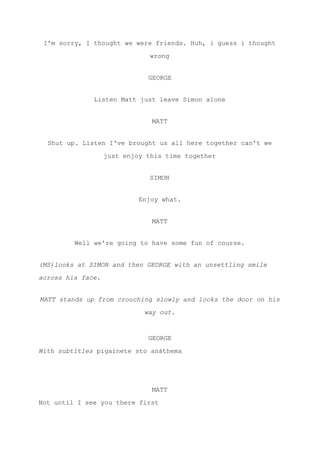 I'm sorry, I thought we were friends. Huh, i guess i thought
wrong
GEORGE
Listen Matt just leave Simon alone
MATT
Shut up. Listen I've brought us all here together can't we
just enjoy this time together
SIMON
Enjoy what.
MATT
Well we're going to have some fun of course.
(MS)looks at SIMON and then GEORGE with an unsettling smile
across his face.
MATT stands up from crouching slowly and locks the door on his
way out.
GEORGE
With subtitles ​pigaínete sto anáthema
MATT
Not until I see you there first
 