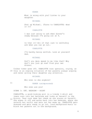 4
KAREN
What is wrong with you? Listen to your
daughter
MICHAEL
Shut up Michael. (Turns to CHARLOTTE) what
is it?
CHARLOTTE
I was just going to ask when dinner’s
ready because I’m going out at 8.
MICHAEL
Is that it? All of that just to selfishly
ask when you can go out.
CHARLOTTE
I’m hardly being selfish. Look at yourself
dad.
MICHAEL
Don’t you dare speak to me like that? Why
don’t you just go now? Find your own
dinner.
Cooker timer goes off. CHARLOTTE runs upstairs, crying, as
this is an ongoing situation of her parents always arguing
and never giving their daughter any attention.
MICAHEL
Who even is she anymore?
KAREN (unimpressed)
Who even are you?
SCENE 3: INT. BEDROOM - NIGHT
CHARLOTTE, a good-looking girl in a trendy t-shirt and
jeans runs into her bathroom and looks at herself in the
mirror. Tear runs down her cheek as she stares at herself.
She wipes it off and walks back into her bedroom, where she
selects her outfit and sets out her make up. CHARLOTTE gets
dressed and gets ready to go out. Loud background music to
block her parents out in the background.
10
11
12
 