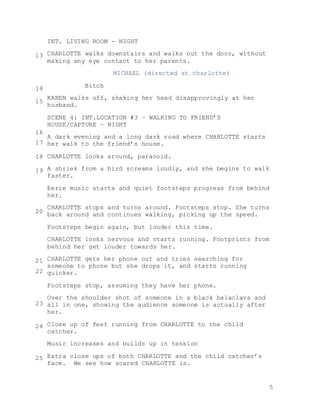 5
INT. LIVING ROOM - NIGHT
CHARLOTTE walks downstairs and walks out the door, without
making any eye contact to her parents.
MICHAEL (directed at charlotte)
Bitch
KAREN walks off, shaking her head disapprovingly at her
husband.
SCENE 4: INT.LOCATION #3 – WALKING TO FRIEND’S
HOUSE/CAPTURE – NIGHT
A dark evening and a long dark road where CHARLOTTE starts
her walk to the friend’s house.
CHARLOTTE looks around, paranoid.
A shriek from a bird screams loudly, and she begins to walk
faster.
Eerie music starts and quiet footsteps progress from behind
her.
CHARLOTTE stops and turns around. Footsteps stop. She turns
back around and continues walking, picking up the speed.
Footsteps begin again, but louder this time.
CHARLOTTE looks nervous and starts running. Footprints from
behind her get louder towards her.
CHARLOTTE gets her phone out and tries searching for
someone to phone but she drops it, and starts running
quicker.
Footsteps stop, assuming they have her phone.
Over the shoulder shot of someone in a black balaclava and
all in one, showing the audience someone is actually after
her.
Close up of feet running from CHARLOTTE to the child
catcher.
Music increases and builds up in tension
Extra close ups of both CHARLOTTE and the child catcher’s
face. We see how scared CHARLOTTE is.
13
14
15
16
20
18
17
19
21
22
23
24
25
 