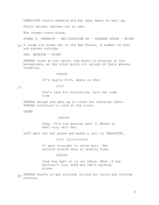 6
CHARLOTTE starts weeping and her eyes begin to well up.
Child catcher reaches out an arm.
The screen turns black.
SCENE 5: INTERCUT – EXT.LOCATION #4 – FRIENDS HOUSE – NIGHT
A large old house set in the New Forest. A number of cars
are parked outside.
INT. BEDROOM – NIGHT
PHEOBE looks at her watch. Pop music is playing in the
background, as the other girls sit around on their phones
laughing.
PHEOBE
It’s nearly 8:30, where is she?
LUCY
She’s late for everything. Give her some
time
PHEOBE shrugs and gets up to clean her dressing table.
PHEOBE continues to look at the clock.
LATER
PHEOBE
Okay. It’s now quarter past 9. Where is
she? Lucy call her.
LUCY gets out her phone and makes a call to CHARLOTTE.
LUCY (distressed)
It went straight to voice mail. The
service around here is usually fine.
PHEOBE
Look how dark it is out there. What if her
battery’s just died and she’s walking
alone.
PHEOBE starts to get worried, biting her nails and looking
nervous.
26
27
28
 