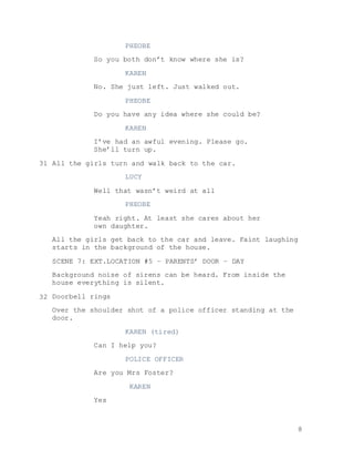 8
PHEOBE
So you both don’t know where she is?
KAREN
No. She just left. Just walked out.
PHEOBE
Do you have any idea where she could be?
KAREN
I’ve had an awful evening. Please go.
She’ll turn up.
All the girls turn and walk back to the car.
LUCY
Well that wasn’t weird at all
PHEOBE
Yeah right. At least she cares about her
own daughter.
All the girls get back to the car and leave. Faint laughing
starts in the background of the house.
SCENE 7: EXT.LOCATION #5 – PARENTS’ DOOR – DAY
Background noise of sirens can be heard. From inside the
house everything is silent.
Doorbell rings
Over the shoulder shot of a police officer standing at the
door.
KAREN (tired)
Can I help you?
POLICE OFFICER
Are you Mrs Foster?
KAREN
Yes
31
32
 