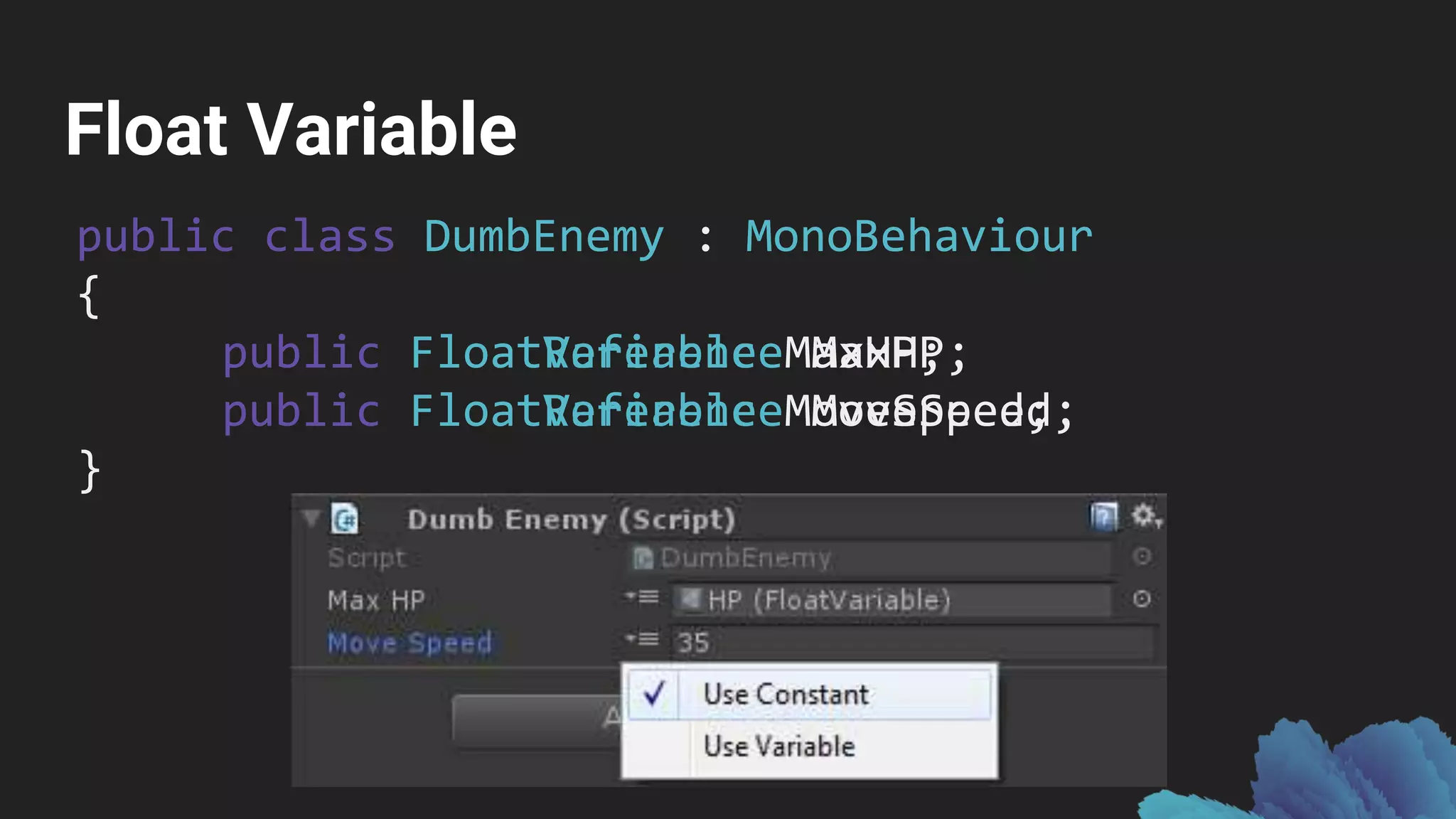 Float Variable
public class DumbEnemy : MonoBehaviour
{
public FloatVariable MaxHP;
public FloatVariable MoveSpeed;
}
public class DumbEnemy : MonoBehaviour
{
public FloatReference MaxHP;
public FloatReference MoveSpeed;
}
 