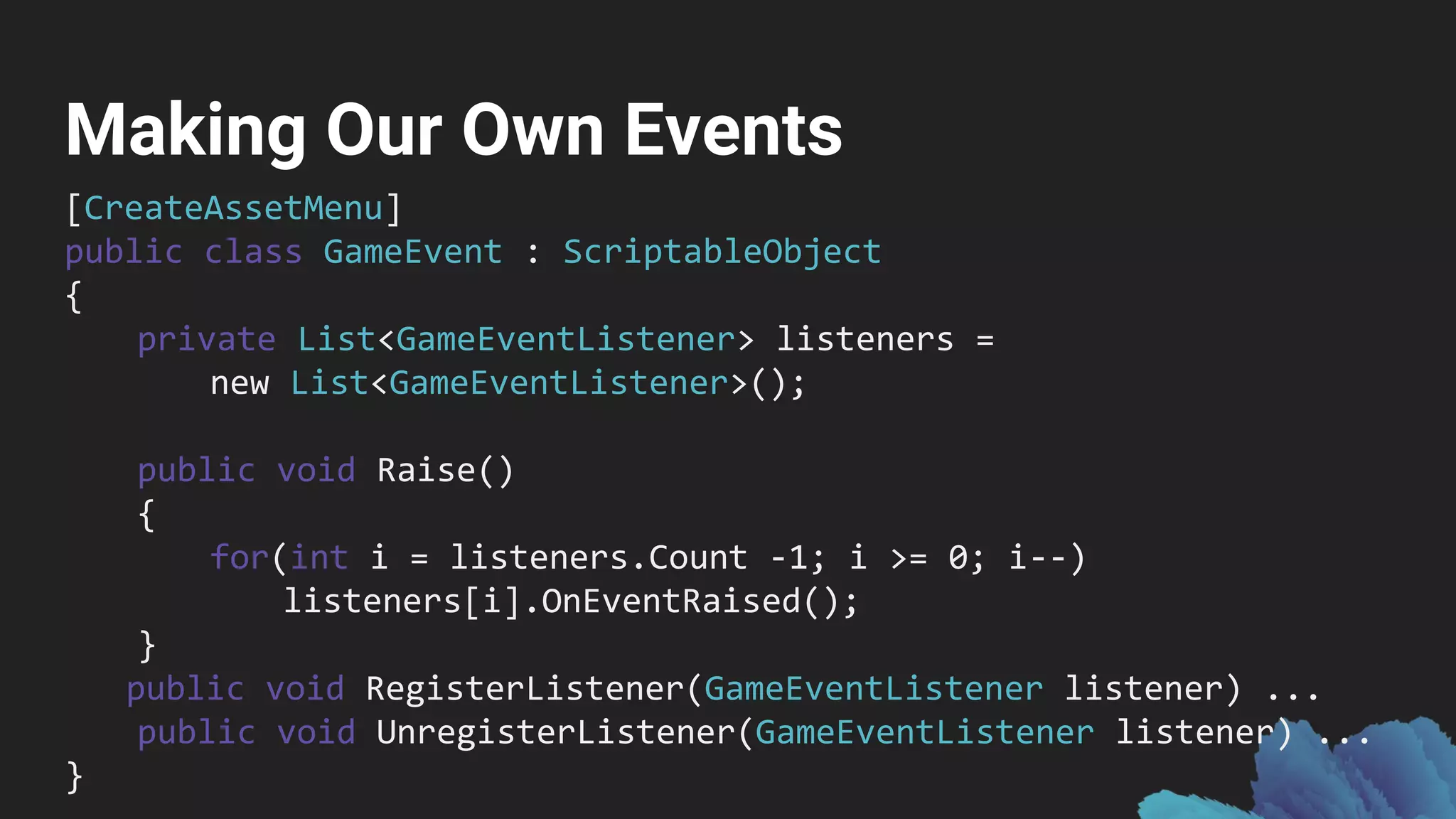 Making Our Own Events
[CreateAssetMenu]
public class GameEvent : ScriptableObject
{
private List<GameEventListener> listeners =
new List<GameEventListener>();
public void Raise()
{
for(int i = listeners.Count -1; i >= 0; i--)
listeners[i].OnEventRaised();
}
public void RegisterListener(GameEventListener listener) ...
public void UnregisterListener(GameEventListener listener) ...
}
 