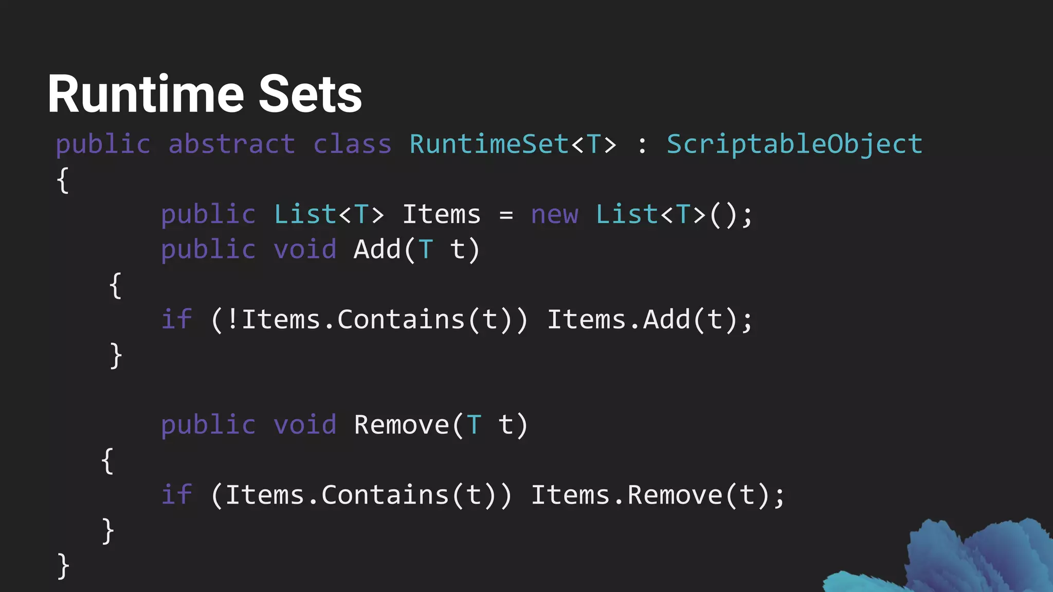 Runtime Sets
public abstract class RuntimeSet<T> : ScriptableObject
{
public List<T> Items = new List<T>();
public void Add(T t)
{
if (!Items.Contains(t)) Items.Add(t);
}
public void Remove(T t)
{
if (Items.Contains(t)) Items.Remove(t);
}
}
 