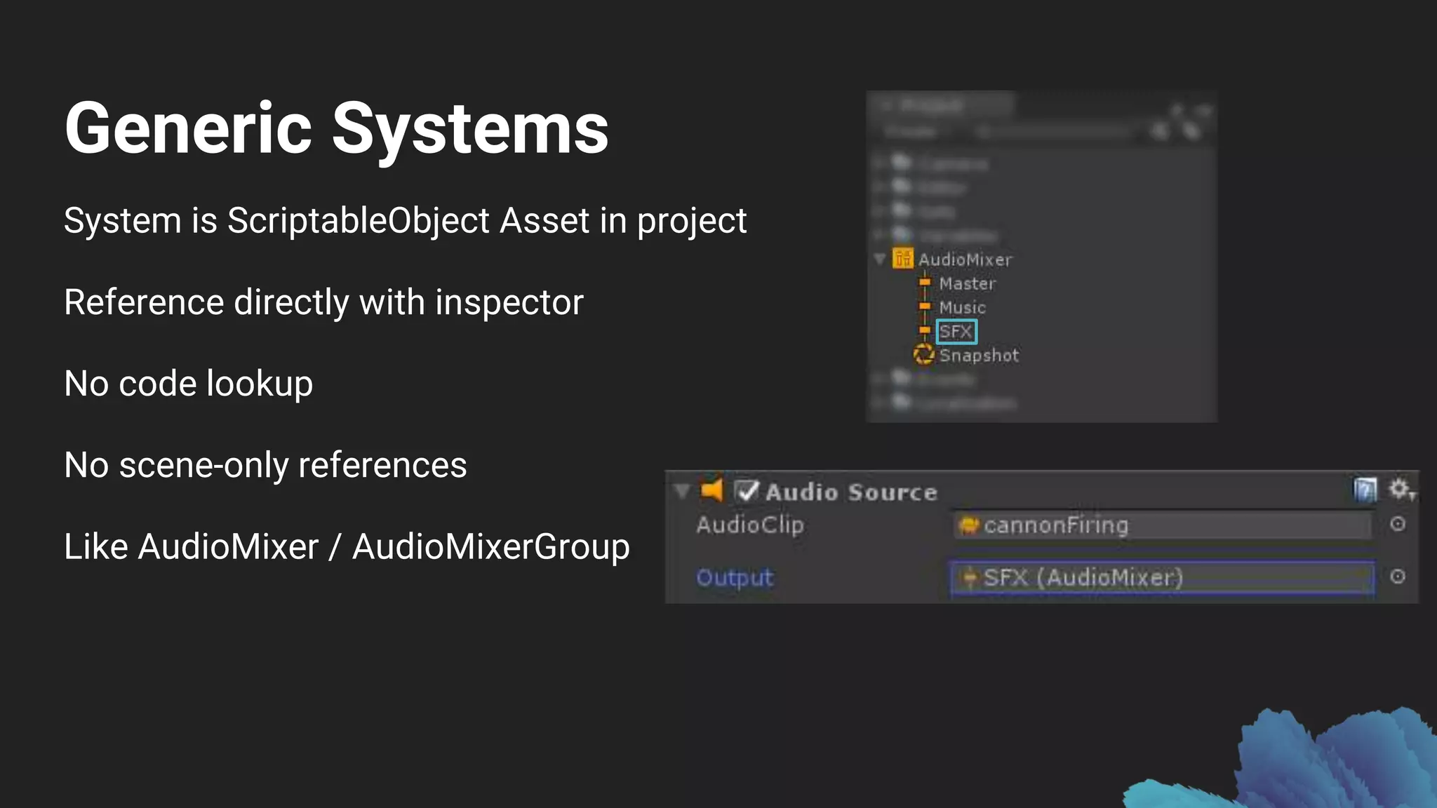 Generic Systems
System is ScriptableObject Asset in project
Reference directly with inspector
No code lookup
No scene-only references
Like AudioMixer / AudioMixerGroup
 