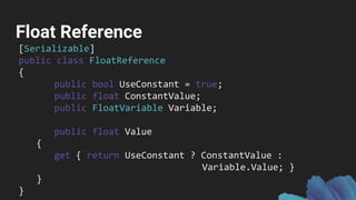 Float Reference
[Serializable]
public class FloatReference
{
public bool UseConstant = true;
public float ConstantValue;
public FloatVariable Variable;
public float Value
{
get { return UseConstant ? ConstantValue :
Variable.Value; }
}
}
 
