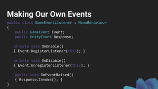 Making Our Own Events
public class GameEventListener : MonoBehaviour
{
public GameEvent Event;
public UnityEvent Response;
private void OnEnable()
{ Event.RegisterListener(this); }
private void OnDisable()
{ Event.UnregisterListener(this); }
public void OnEventRaised()
{ Response.Invoke(); }
}
 