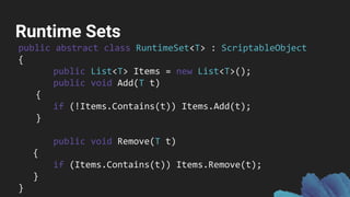 Runtime Sets
public abstract class RuntimeSet<T> : ScriptableObject
{
public List<T> Items = new List<T>();
public void Add(T t)
{
if (!Items.Contains(t)) Items.Add(t);
}
public void Remove(T t)
{
if (Items.Contains(t)) Items.Remove(t);
}
}
 