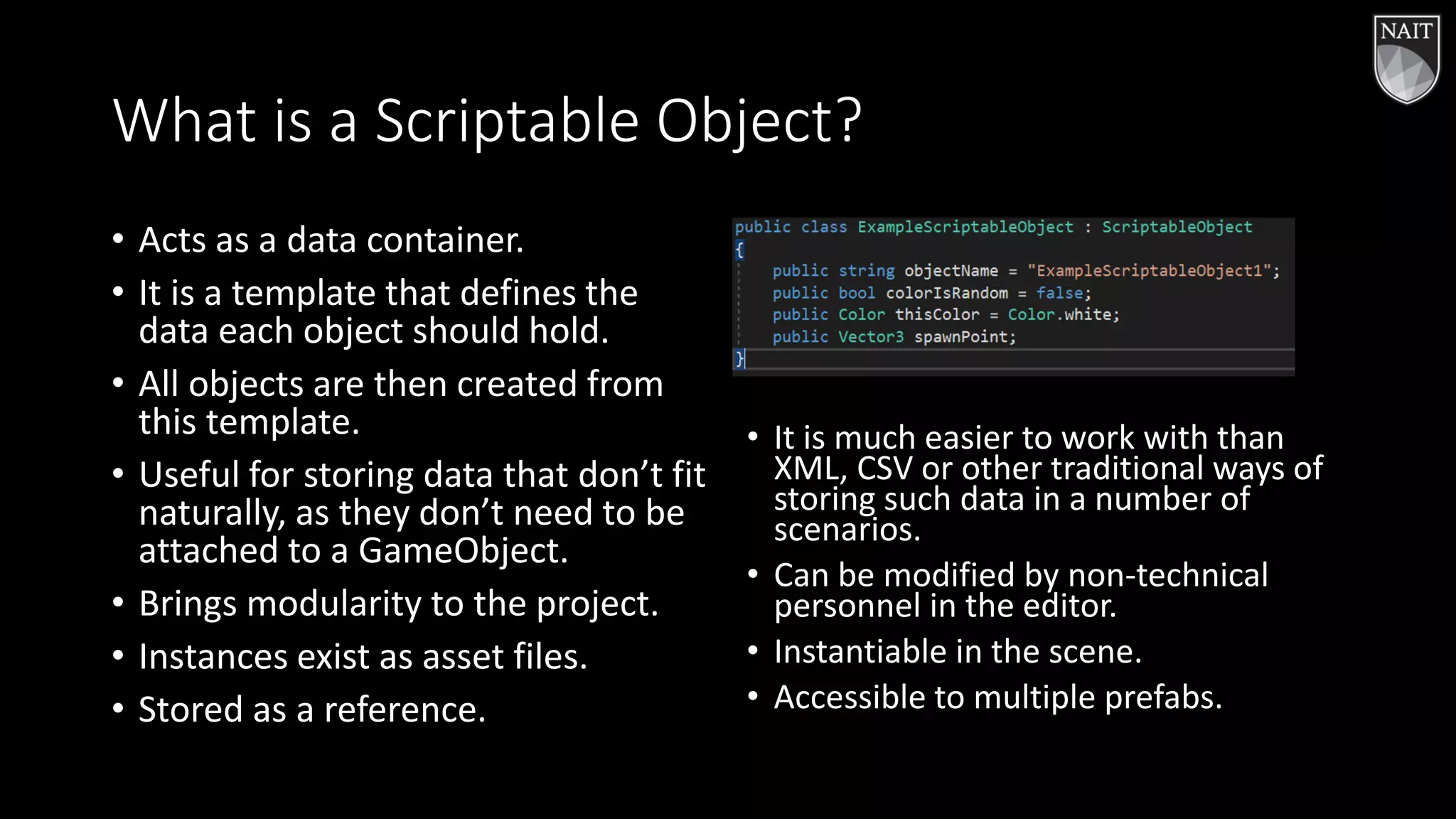 What is a Scriptable Object?
• Acts as a data container.
• It is a template that defines the
data each object should hold.
• All objects are then created from
this template.
• Useful for storing data that don’t fit
naturally, as they don’t need to be
attached to a GameObject.
• Brings modularity to the project.
• Instances exist as asset files.
• Stored as a reference.
• It is much easier to work with than
XML, CSV or other traditional ways of
storing such data in a number of
scenarios.
• Can be modified by non-technical
personnel in the editor.
• Instantiable in the scene.
• Accessible to multiple prefabs.
 