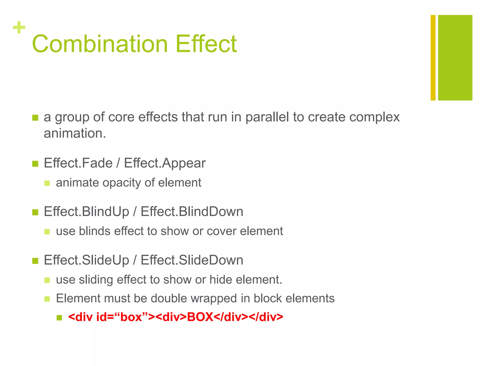 +
Combination Effect
 a group of core effects that run in parallel to create complex
animation.
 Effect.Fade / Effect.Appear
 animate opacity of element
 Effect.BlindUp / Effect.BlindDown
 use blinds effect to show or cover element
 Effect.SlideUp / Effect.SlideDown
 use sliding effect to show or hide element.
 Element must be double wrapped in block elements
 <div id=&ldquo;box&rdquo;><div>BOX</div></div>
 