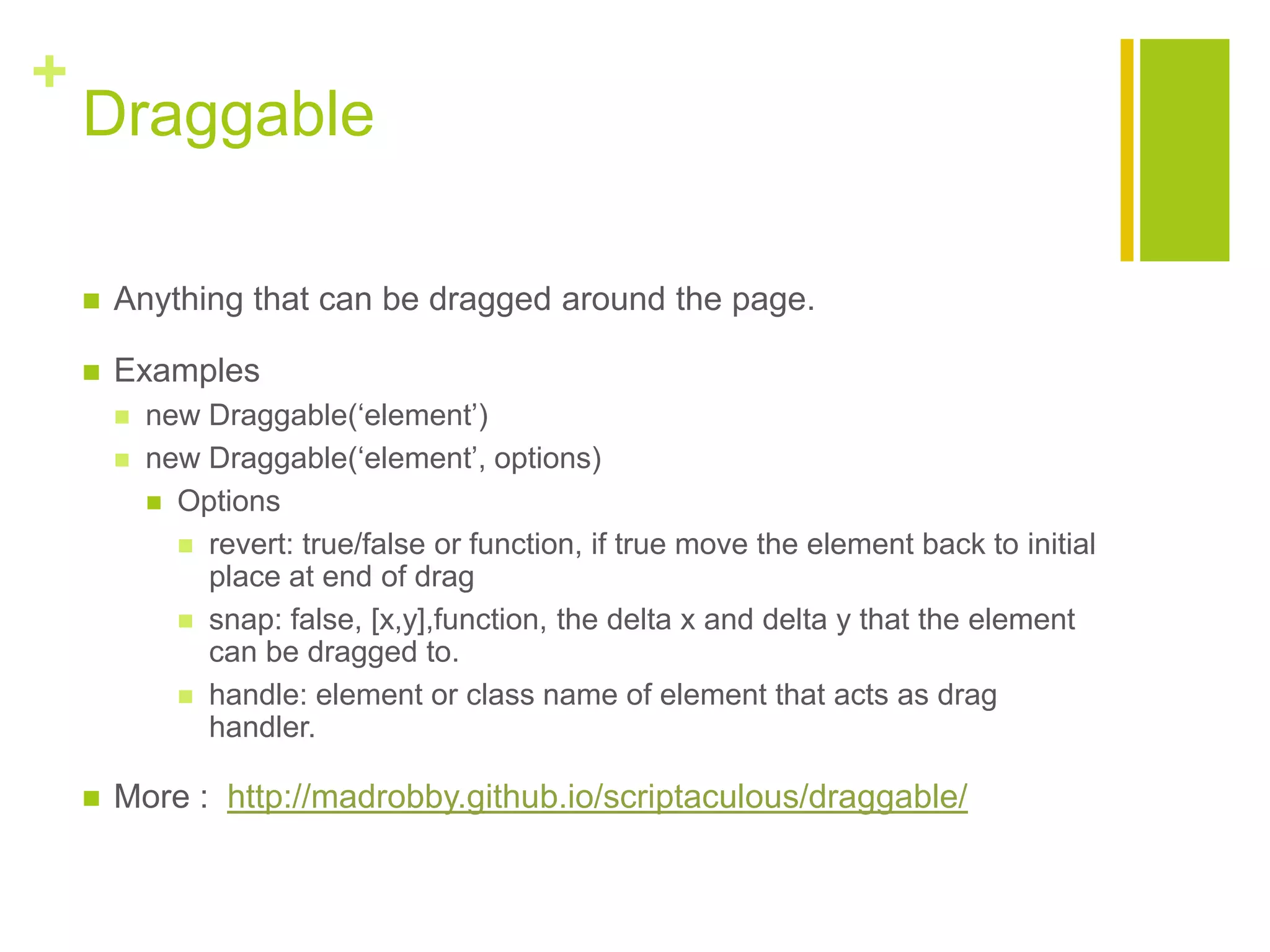 +
Draggable
 Anything that can be dragged around the page.
 Examples
 new Draggable(&bdquo;element‟)
 new Draggable(&bdquo;element‟, options)
 Options
 revert: true/false or function, if true move the element back to initial
place at end of drag
 snap: false, [x,y],function, the delta x and delta y that the element
can be dragged to.
 handle: element or class name of element that acts as drag
handler.
 More : http://madrobby.github.io/scriptaculous/draggable/
 