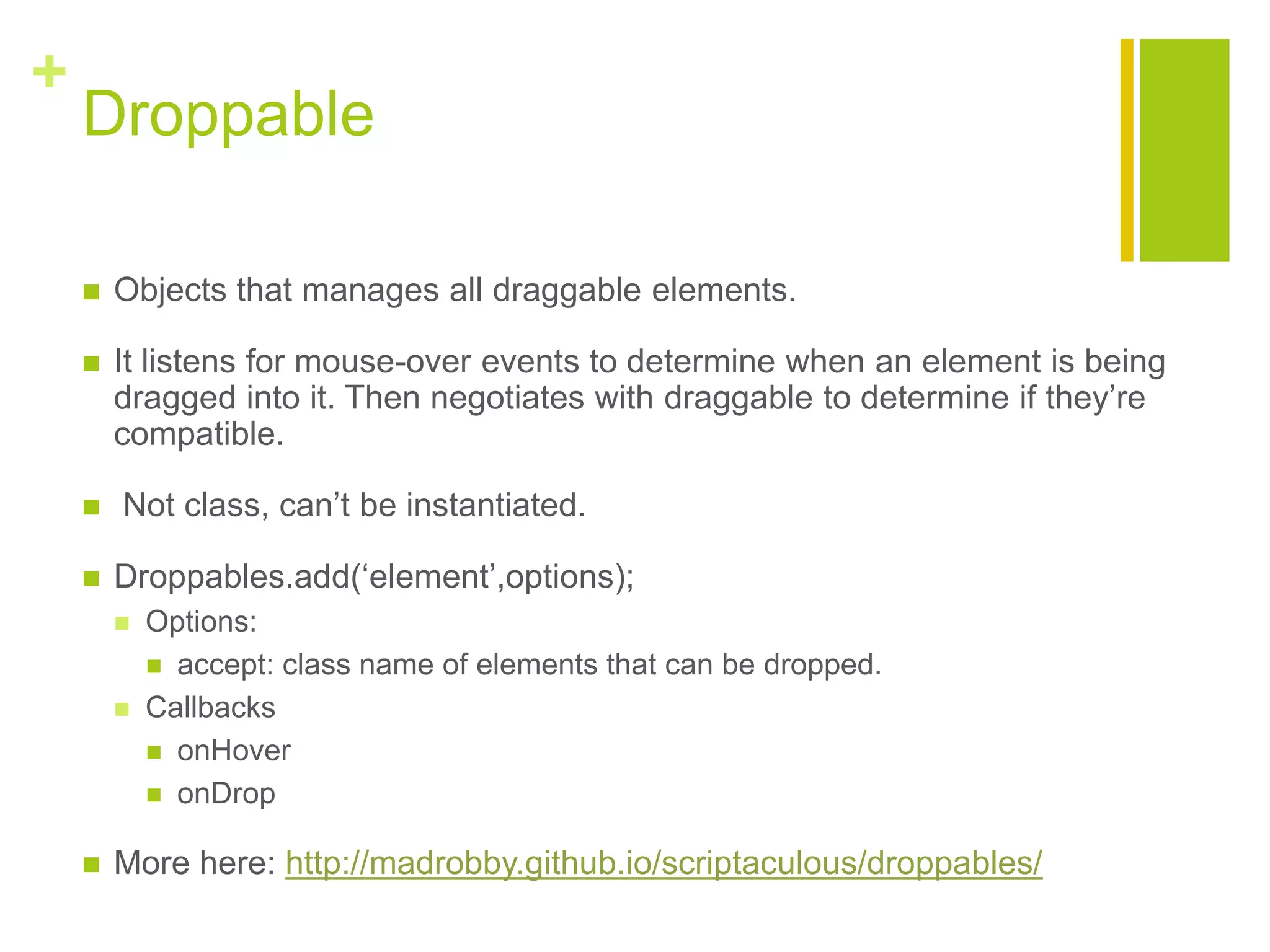 +
Droppable
 Objects that manages all draggable elements.
 It listens for mouse-over events to determine when an element is being
dragged into it. Then negotiates with draggable to determine if they‟re
compatible.
 Not class, can‟t be instantiated.
 Droppables.add(&bdquo;element‟,options);
 Options:
 accept: class name of elements that can be dropped.
 Callbacks
 onHover
 onDrop
 More here: http://madrobby.github.io/scriptaculous/droppables/
 