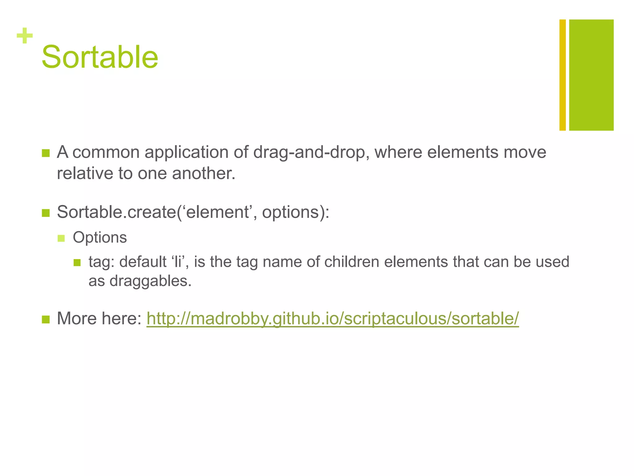 +
Sortable
 A common application of drag-and-drop, where elements move
relative to one another.
 Sortable.create(&bdquo;element‟, options):
 Options
 tag: default &bdquo;li‟, is the tag name of children elements that can be used
as draggables.
 More here: http://madrobby.github.io/scriptaculous/sortable/
 