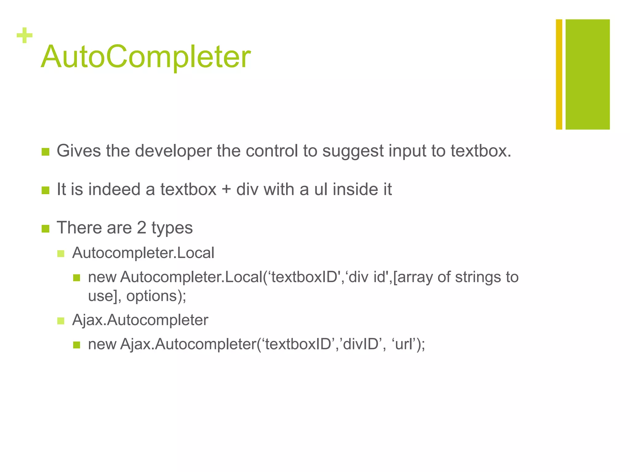 +
AutoCompleter
 Gives the developer the control to suggest input to textbox.
 It is indeed a textbox + div with a ul inside it
 There are 2 types
 Autocompleter.Local
 new Autocompleter.Local(&bdquo;textboxID',&bdquo;div id',[array of strings to
use], options);
 Ajax.Autocompleter
 new Ajax.Autocompleter(&bdquo;textboxID‟,‟divID‟, &bdquo;url‟);
 