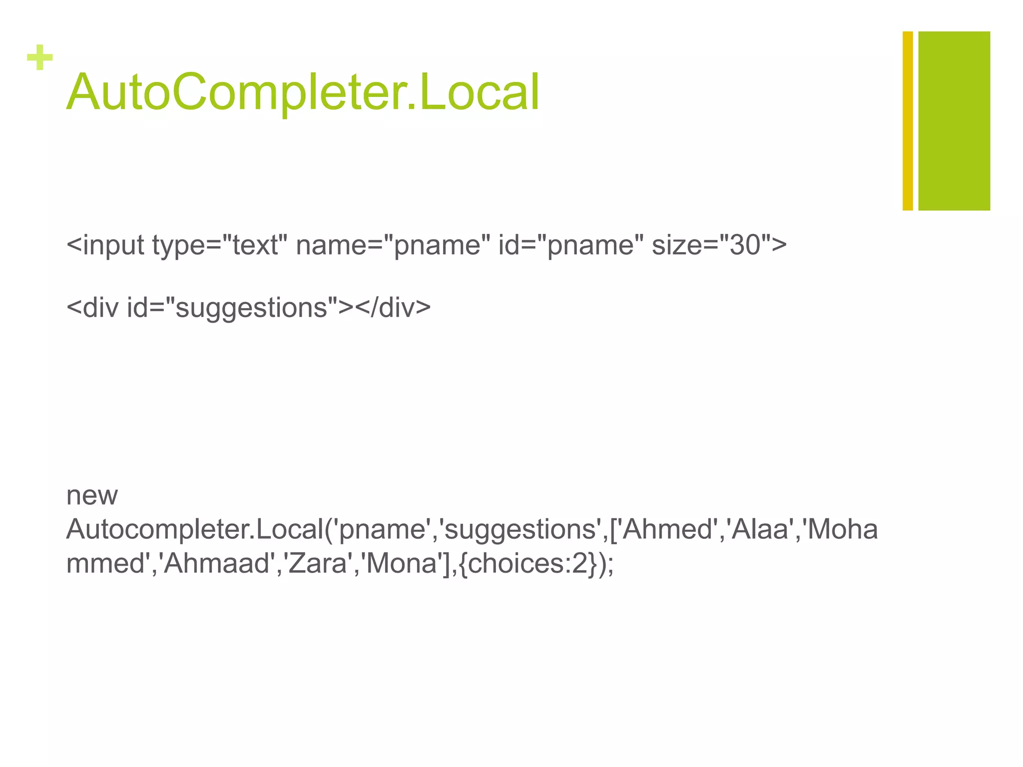+
AutoCompleter.Local
<input type="text" name="pname" id="pname" size="30">
<div id="suggestions"></div>
new
Autocompleter.Local('pname','suggestions',['Ahmed','Alaa','Moha
mmed','Ahmaad','Zara','Mona'],{choices:2});
 
