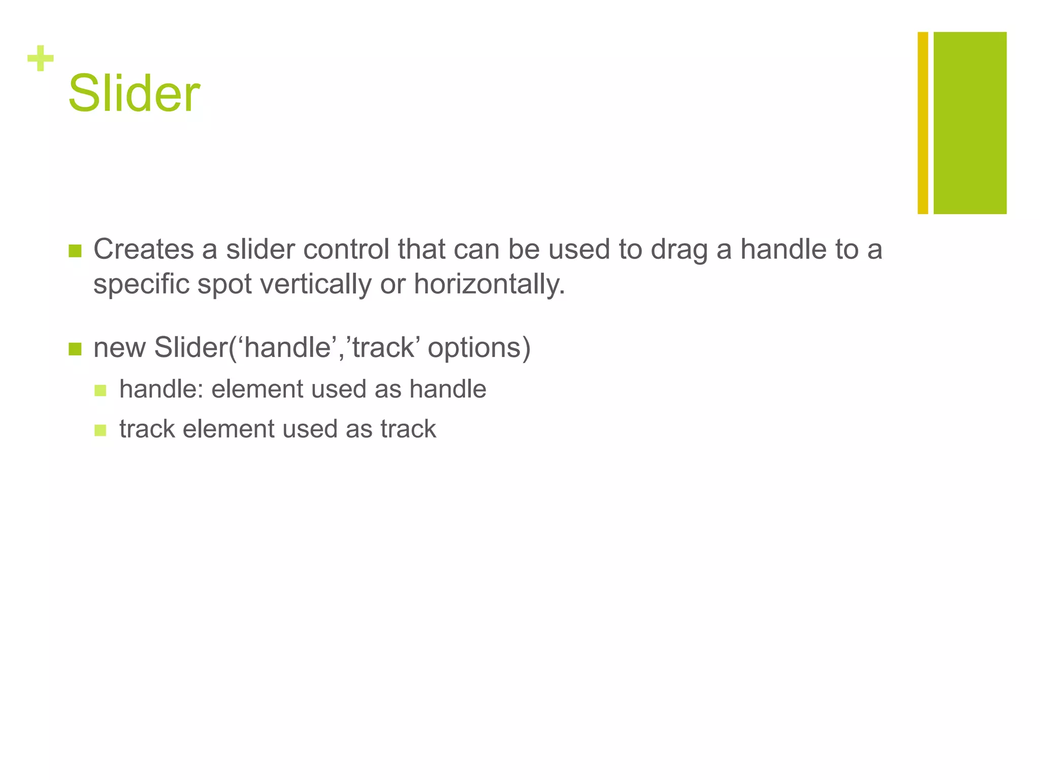 +
Slider
 Creates a slider control that can be used to drag a handle to a
specific spot vertically or horizontally.
 new Slider(&bdquo;handle‟,‟track‟ options)
 handle: element used as handle
 track element used as track
 