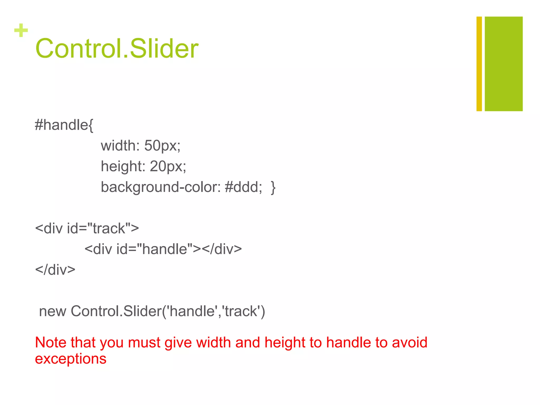 +
Control.Slider
#handle{
width: 50px;
height: 20px;
background-color: #ddd; }
<div id="track">
<div id="handle"></div>
</div>
new Control.Slider('handle','track')
Note that you must give width and height to handle to avoid
exceptions
 