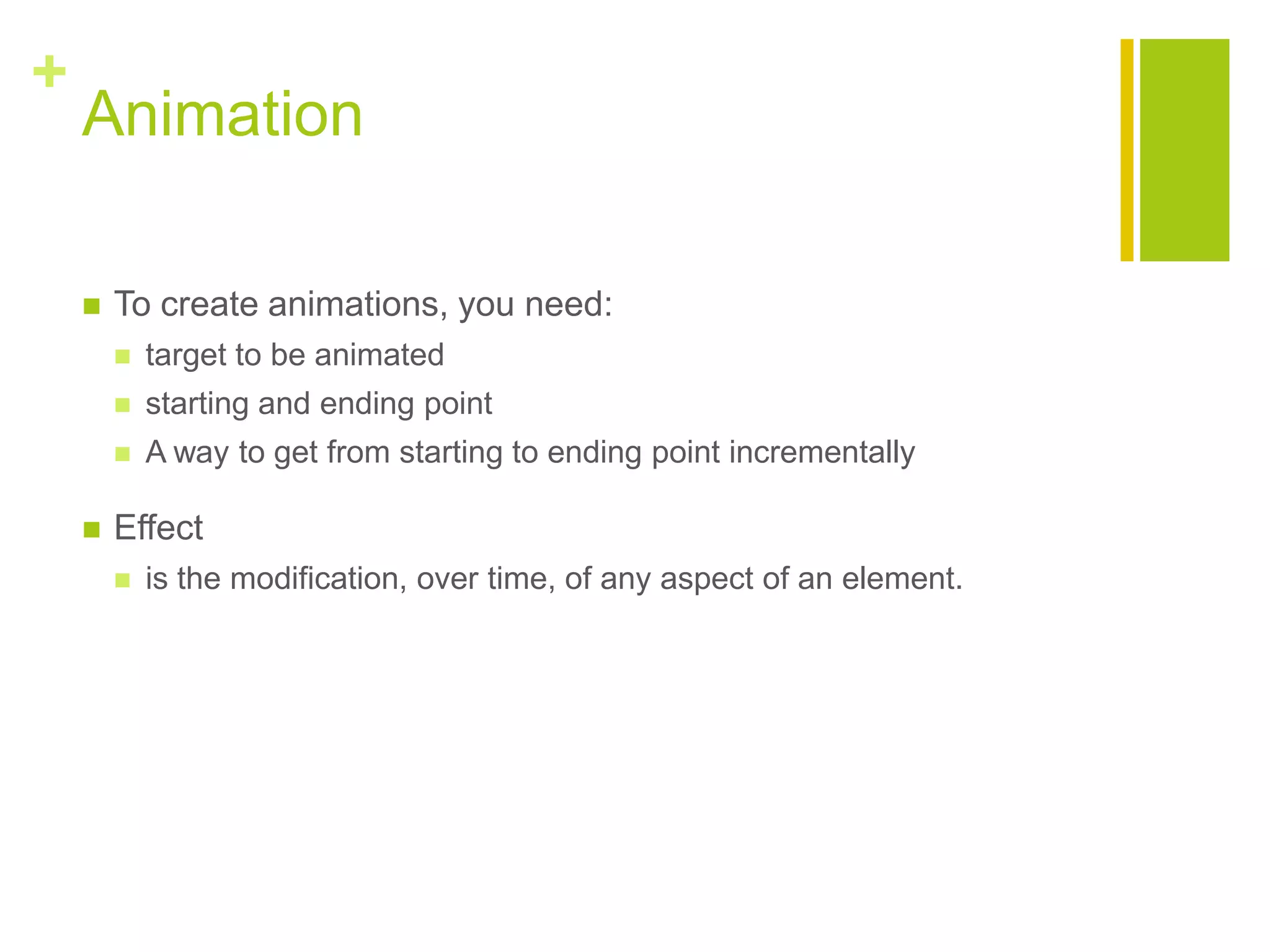 +
Animation
 To create animations, you need:
 target to be animated
 starting and ending point
 A way to get from starting to ending point incrementally
 Effect
 is the modification, over time, of any aspect of an element.
 