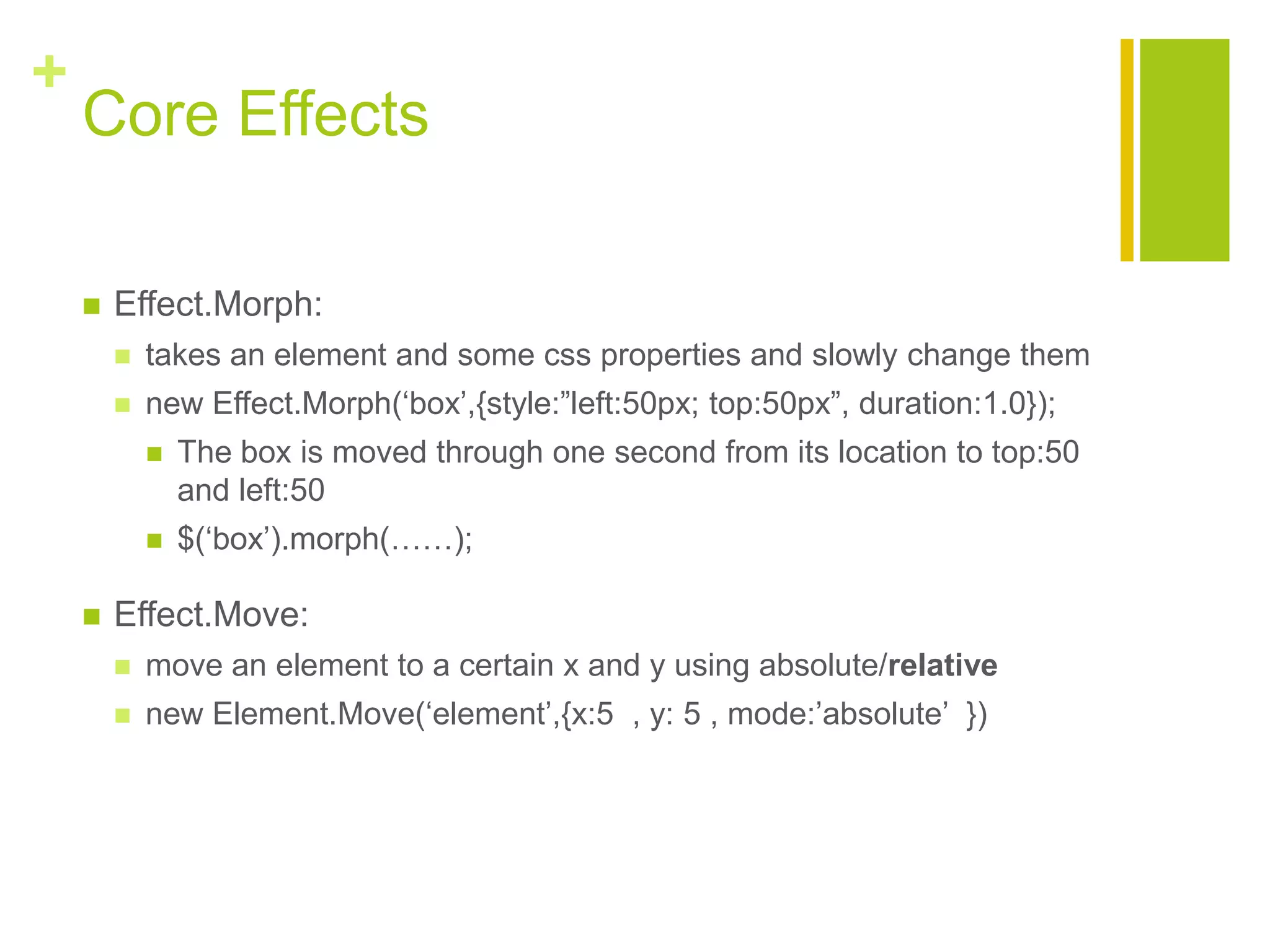 +
Core Effects
 Effect.Morph:
 takes an element and some css properties and slowly change them
 new Effect.Morph(&bdquo;box‟,{style:&rdquo;left:50px; top:50px&rdquo;, duration:1.0});
 The box is moved through one second from its location to top:50
and left:50
 $(&bdquo;box‟).morph(&hellip;&hellip;);
 Effect.Move:
 move an element to a certain x and y using absolute/relative
 new Element.Move(&bdquo;element‟,{x:5 , y: 5 , mode:‟absolute‟ })
 