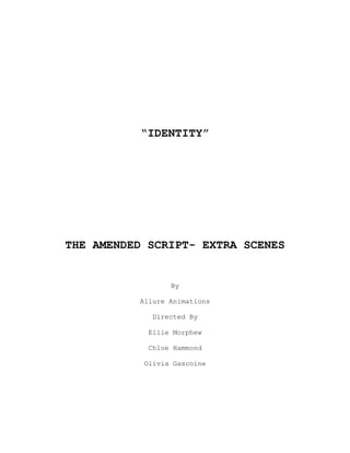 “IDENTITY”
THE AMENDED SCRIPT- EXTRA SCENES
By
Allure Animations
Directed By
Ellie Morphew
Chloe Hammond
Olivia Gascoine
 