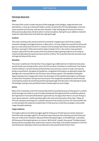 SCRIPT ANALYSIS
FilmScript: Mean Girls
Style:
The style of the scriptismodernbecause of the language inthe dialogue,stage directionsand
descriptions,isveryup-to-datewithtoday’ssociety.Aswellasthe filmhavingdialogue,italsohas
some narrationoverthe top, withthe maincharacter ‘Cady’talkingaboutherprevioushome in
Africaand alsoabouthow she feelswhenincertainsituations.Havingthisasan addition,helpsthe
audience understandmore withwhatshe isgoingthrough.
Content:
The script istellingusthe storyline of the filmandwhatishappeningin the filmbyusingthe
characters dialogue andstage directions.InMeanGirls,a 15 year oldgirl has movedfromAfricaand
goesto a newschool and triestofit in,howevershe hasalwaysbeenhome schooledandthere are
the three ‘meangirls’of the school whichmakesitharderto fitin.the sectionIhave pickedto
analyse isaboutthe first10 minutesof the filmof whichCadyisgettingreadyfor herfirstday at
school and talksaboutherprevioushome andlife inAfrica.The scriptdescribesthe charactersand
settingsandhelpssetthe scene.
Narrative:
The script istraditional inthe factthat it has a beginning,middleandend.A traditional 3act piece
wouldinclude overcoming conflict,andinthisfilmshe does,therefore itistraditional.If we lookat
TzvetanTodorov’snarrative theoryof the factthat everystoryhas 5 pointsinorder,the 5 points
being;anequilibrium, disruptionof equilibrium, recognitionof disruption,anattempttorepairthe
damage and a newequilibrium,the filmdoes have all these aspects.The equilibriumbeingthe
beginningwhereshe ishappywithschool,the disruptionof the equilibriumbeinghernotfittingin
at school and ‘the plastics’beingmeantoeveryone.The recognitionwouldbe herandherfriends
realisingtheyneedtodosomethingandthemgoingthroughwiththeirplanisthe attemptto repair
the damage,leavinganewequilibriumwhere everyone getsonandishappy.
Genre:
Mean Girlsisclassedas a teenfilmandcomedyandthiswouldbe because of itbeingsetina school,
whichteenagercanrelate to,and itincludescomedybitsthroughoutthe filmsothatthe audience
don’tgetbored.If we lookat RickAltman’sgenre theory,he arguesthat‘there isnosuch thingas a
‘pure’genre anymore’,andhe wouldbe rightinthiscase and manyothersthese days.Today,all
filmsare classedasseveral genres,andthatisbecause if we stuckto justone,the story wouldn’tbe
as interestingforthe audience towatchthan if ithad several,sothattheycouldget a more wider
range of people watching.
Target audience:
The target audience wouldbe teenagersaged14-16 because of itbeingsetat school,howeverI
thinkthat olderteenagersaged17-19 mayalsoenjoyitbecause theymayhave justleftschool and
theycan relate tothe characters.Because of thembeingteenagers,onthe NRSScale,itwouldbe
D/E because of themgettingloworno income. Withthe 4C’s model,theywould‘The Mainstream’
because these are people whoneedtohave routine intheirdaily livesandthe charactersinthe film
alsodo because of goingto school everydayandso theywouldrelate tothemmore.
 