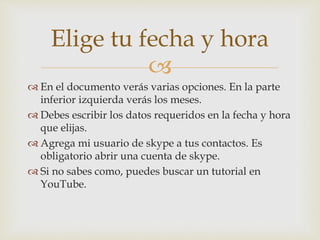 
 En el documento verás varias opciones. En la parte
inferior izquierda verás los meses.
 Debes escribir los datos requeridos en la fecha y hora
que elijas.
 Agrega mi usuario de skype a tus contactos. Es
obligatorio abrir una cuenta de skype.
 Si no sabes como, puedes buscar un tutorial en
YouTube.
Elige tu fecha y hora
 