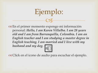 
 En el primer momento expongo mi información
personal: Hello, I am Karen Villalba. I am 28 years
old and I am from Barranquilla, Colombia. I am an
English teacher and I am studying a master degree in
English teaching. I am married and I live with my
husband and my dog.
 Click en el icono de audio para escuchar el ejemplo.
Ejemplo:
 