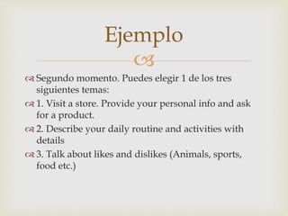 
 Segundo momento. Puedes elegir 1 de los tres
siguientes temas:
 1. Visit a store. Provide your personal info and ask
for a product.
 2. Describe your daily routine and activities with
details
 3. Talk about likes and dislikes (Animals, sports,
food etc.)
Ejemplo
 