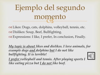 
 Likes: Dogs, cats, dolphins, volleyball, tennis, etc.
 Dislikes: Soup, Beef, Bullfighting.
 Expressions: I like, I prefer, In conclusion, Finally.
My topic is about likes and dislikes. I love animals, for
example dogs and dolphins but I do not like
bullfighting. It is terrible!
I prefer volleyball and tennis. After playing sports I
like eating pizza but I do not like beef.
Ejemplo del segundo
momento
 