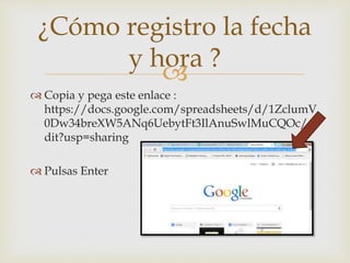 
 Copia y pega este enlace :
https://docs.google.com/spreadsheets/d/1ZclumV
0Dw34breXW5ANq6UebytFt3IlAnuSwlMuCQOc/e
dit?usp=sharing
 Pulsas Enter
¿Cómo registro la fecha
y hora ?
 